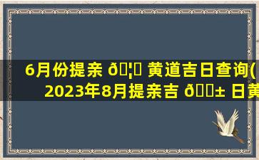6月份提亲 🦊 黄道吉日查询(2023年8月提亲吉 🐱 日黄历)